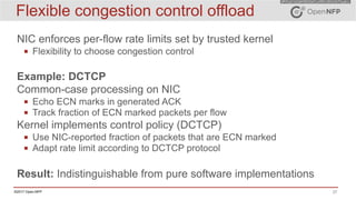 27©2017 Open-NFP
Flexible congestion control offload
NIC enforces per-flow rate limits set by trusted kernel
▪ Flexibility to choose congestion control
Example: DCTCP
Common-case processing on NIC
▪ Echo ECN marks in generated ACK
▪ Track fraction of ECN marked packets per flow
Kernel implements control policy (DCTCP)
▪ Use NIC-reported fraction of packets that are ECN marked
▪ Adapt rate limit according to DCTCP protocol
Result: Indistinguishable from pure software implementations
 