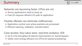 29©2017 Open-NFP
Summary
Networks are becoming faster, CPUs are not
▪ Server applications need to keep up
▪ Fast I/O requires efficient I/O path to application
Flexible offloads can eliminate inefficiencies
▪ Application control over where packets are processed
▪ Efficient steering, validation, transformation
Case studies: Key-value store, real-time analytics, IDS
▪ Up to 2.5x throughput & latency improvement vs. kernel-bypass
▪ Vastly more energy-efficient (no CPUs for packet processing)
 