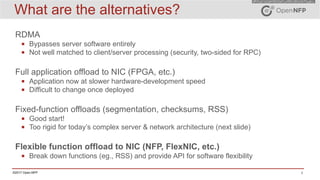4©2017 Open-NFP
What are the alternatives?
RDMA
▪ Bypasses server software entirely
▪ Not well matched to client/server processing (security, two-sided for RPC)
Full application offload to NIC (FPGA, etc.)
▪ Application now at slower hardware-development speed
▪ Difficult to change once deployed
Fixed-function offloads (segmentation, checksums, RSS)
▪ Good start!
▪ Too rigid for today’s complex server & network architecture (next slide)
Flexible function offload to NIC (NFP, FlexNIC, etc.)
▪ Break down functions (eg., RSS) and provide API for software flexibility
 
