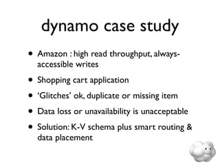 dynamo case study
• Amazon : high read throughput, always-
  accessible writes
• Shopping cart application
• ‘Glitches’ ok, duplicate or missing item
• Data loss or unavailability is unacceptable
• Solution: K-V schema plus smart routing &
  data placement
 