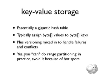 key-value storage
• Essentially, a gigantic hash table
• Typically assign byte[] values to byte[] keys
• Plus versioning mixed in to handle failures
  and conﬂicts
• Yes, you *can* do range partitioning; in
  practice, avoid it because of hot spots
 