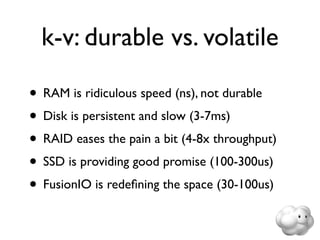k-v: durable vs. volatile

• RAM is ridiculous speed (ns), not durable
• Disk is persistent and slow (3-7ms)
• RAID eases the pain a bit (4-8x throughput)
• SSD is providing good promise (100-300us)
• FusionIO is redeﬁning the space (30-100us)
 