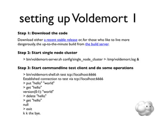 setting up Voldemort 1
Step 1: Download the code
Download either a recent stable release or, for those who like to live more
dangerously, the up-to-the-minute build from the build server.

Step 2: Start single node cluster
	

   > bin/voldemort-server.sh conﬁg/single_node_cluster > /tmp/voldemort.log &

Step 3: Start commandline test client and do some operations
	

   > bin/voldemort-shell.sh test tcp://localhost:6666
	

   Established connection to test via tcp://localhost:6666
	

   > put "hello" "world"
	

   > get "hello"
	

   version(0:1): "world"
	

   > delete "hello"
	

   > get "hello"
	

   null
	

   > exit
	

   k k thx bye.
 