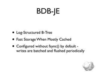 BDB-JE

• Log-Structured B-Tree
• Fast Storage When Mostly Cached
• Conﬁgured without fsync() by default -
  writes are batched and ﬂushed periodically
 