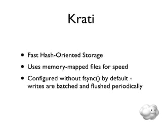Krati

• Fast Hash-Oriented Storage
• Uses memory-mapped ﬁles for speed
• Conﬁgured without fsync() by default -
  writes are batched and ﬂushed periodically
 