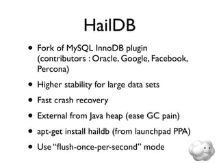 HailDB
• Fork of MySQL InnoDB plugin
  (contributors : Oracle, Google, Facebook,
  Percona)
• Higher stability for large data sets
• Fast crash recovery
• External from Java heap (ease GC pain)
• apt-get install haildb (from launchpad PPA)
• Use “ﬂush-once-per-second” mode
 