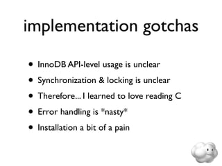 implementation gotchas

• InnoDB API-level usage is unclear
• Synchronization & locking is unclear
• Therefore... I learned to love reading C
• Error handling is *nasty*
• Installation a bit of a pain
 