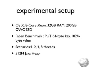 experimental setup
• OS X: 8-Core Xeon, 32GB RAM, 200GB
  OWC SSD
• Faban Benchmark : PUT 64-byte key, 1024-
  byte value
• Scenarios:1, 2, 4, 8 threads
• 512M Java Heap
 