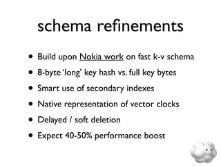 schema reﬁnements
• Build upon Nokia work on fast k-v schema
• 8-byte ‘long’ key hash vs. full key bytes
• Smart use of secondary indexes
• Native representation of vector clocks
• Delayed / soft deletion
• Expect 40-50% performance boost
 