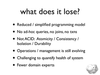 what does it lose?
• Reduced / simpliﬁed programming model
• No ad-hoc queries, no joins, no txns
• Not ACID: Atomicity / Consistency /
  Isolation / Durability
• Operations / management is still evolving
• Challenging to quantify health of system
• Fewer domain experts
 