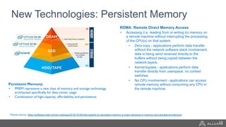 New Technologies: Persistent Memory
Persistent Memory:
• PMEM represents a new class of memory and storage technology
architected specifically for data center usage
• Combination of high-capacity, affordability and persistence. 
RDMA: Remote Direct Memory Access
• Accessing (i.e. reading from or writing to) memory on
a remote machine without interrupting the processing
of the CPU(s) on that system.
• Zero-copy - applications perform data transfer
without the network software stack involvement,
data is being send received directly to the
buffers without being copied between the
network layers.
• Kernel bypass - applications perform data
transfer directly from userspace, no context
switches.
• No CPU involvement - applications can access
remote memory without consuming any CPU in
the remote machine.
Picture source: https://software.intel.com/en-us/blogs/2018/10/30/intel-optane-dc-persistent-memory-a-major-advance-in-memory-and-storage-architecture
13
 