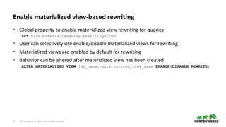 15 © Hortonworks Inc. 2011–2018. All rights reserved
Enable materialized view-based rewriting
• Global property to enable materialized view rewriting for queries
SET hive.materializedview.rewriting=true;
• User can selectively use enable/disable materialized views for rewriting
• Materialized views are enabled by default for rewriting
• Behavior can be altered after materialized view has been created
ALTER MATERIALIZED VIEW [db_name.]materialized_view_name ENABLE|DISABLE REWRITE;
 
