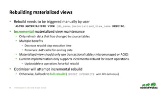 20 © Hortonworks Inc. 2011–2018. All rights reserved
Rebuilding materialized views
• Rebuild needs to be triggered manually by user
ALTER MATERIALIZED VIEW [db_name.]materialized_view_name REBUILD;
• Incremental materialized view maintenance
• Only refresh data that has changed in source tables
• Multiple benefits
• Decrease rebuild step execution time
• Preserves LLAP cache for existing data
• Materialized view should only use transactional tables (micromanaged or ACID)
• Current implementation only supports incremental rebuild for insert operations
• Update/delete operations force full rebuild
• Optimizer will attempt incremental rebuild
• Otherwise, fallback to full rebuild (INSERT OVERWRITE with MV definition)
 