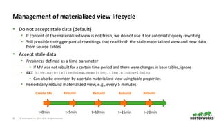 26 © Hortonworks Inc. 2011–2018. All rights reserved
Management of materialized view lifecycle
• Do not accept stale data (default)
• If content of the materialized view is not fresh, we do not use it for automatic query rewriting
• Still possible to trigger partial rewritings that read both the stale materialized view and new data
from source tables
• Accept stale data
• Freshness defined as a time parameter
• If MV was not rebuilt for a certain time period and there were changes in base tables, ignore
• SET hive.materializedview.rewriting.time.window=10min;
• Can also be overriden by a certain materialized view using table properties
• Periodically rebuild materialized view, e.g., every 5 minutes
t=0min t=10min t=20min
Create MV Rebuild Rebuild Rebuild Rebuild
t=5min t=15min
 