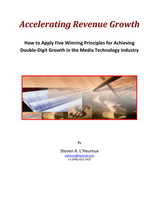 Accelerating Revenue Growth 
                                  
     How to Apply Five Winning Principles for Achieving 
    Double‐Digit Growth in the Media Technology Industry  
                                
                                
                                




                                                         
 
 
                                By 

                     Steven A. L’Heureux 
                       salheurx@hotmail.com
                          +1 (949) 422‐1437 
 
 
 
 
 
 
 