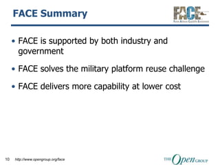 FACE Summary

     • FACE is supported by both industry and
       government

     • FACE solves the military platform reuse challenge

     • FACE delivers more capability at lower cost




10   http://www.opengroup.org/face
 