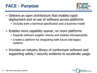 FACE - Purpose

    • Delivers an open architecture that enables rapid
      deployment and re-use of software across platforms
           Includes both a technical specification and a business model

    • Enables more capability sooner, on more platforms
           Expands software supplier choices and enables interoperability
           Creates a platform for integrating both future and legacy
            systems

    • Provides an industry library of conformant software and
      supporting safety / security evidence to accelerate usage



3   http://www.opengroup.org/face
 