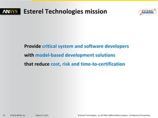 Esterel Technologies mission



                     Provide critical system and software developers
                     with model-based development solutions
                     that reduce cost, risk and time-to-certification




32   © 2013 ANSYS, Inc.   March 27, 2013      © Esterel Technologies - An ISO 9001:2008 Certified Company - Confidential & Proprietary
 