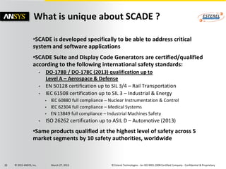 What is unique about SCADE ?

                   •SCADE is developed specifically to be able to address critical
                   system and software applications
                   •SCADE Suite and Display Code Generators are certified/qualified
                   according to the following international safety standards:
                          •   DO-178B / DO-178C (2013) qualification up to
                              Level A – Aerospace & Defense
                          •   EN 50128 certification up to SIL 3/4 – Rail Transportation
                          •   IEC 61508 certification up to SIL 3 – Industrial & Energy
                              •   IEC 60880 full compliance – Nuclear Instrumentation & Control
                              •   IEC 62304 full compliance – Medical Systems
                              •   EN 13849 full compliance – Industrial Machines Safety
                          •   ISO 26262 certification up to ASIL D – Automotive (2013)
                   •Same products qualified at the highest level of safety across 5
                   market segments by 10 safety authorities, worldwide



33   © 2013 ANSYS, Inc.           March 27, 2013              © Esterel Technologies - An ISO 9001:2008 Certified Company - Confidential & Proprietary
 