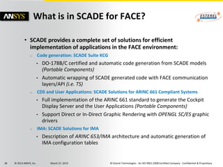 What is in SCADE for FACE?

             • SCADE provides a complete set of solutions for efficient
               implementation of applications in the FACE environment:
                 o        Code generation: SCADE Suite KCG
                          •   DO-178B/C certified and automatic code generation from SCADE models
                              (Portable Components)
                          •   Automatic wrapping of SCADE generated code with FACE communication
                              layers/API (i.e. TS)
                 o        CDS and User Applications: SCADE Solutions for ARINC 661 Compliant Systems
                          •   Full implementation of the ARINC 661 standard to generate the Cockpit
                              Display Server and the User Applications (Portable Components)
                          •   Support Direct or In-Direct Graphic Rendering with OPENGL SC/ES graphic
                              drivers
                 o        IMA: SCADE Solutions for IMA
                          •   Description of ARINC 653/IMA architecture and automatic generation of
                              IMA configuration tables


38   © 2013 ANSYS, Inc.          March 27, 2013              © Esterel Technologies - An ISO 9001:2008 Certified Company - Confidential & Proprietary
 