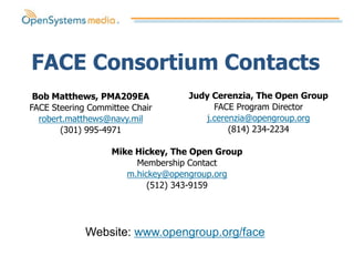 FACE Consortium Contacts
 Bob Matthews, PMA209EA           Judy Cerenzia, The Open Group
FACE Steering Committee Chair           FACE Program Director
  robert.matthews@navy.mil            j.cerenzia@opengroup.org
       (301) 995-4971                       (814) 234-2234

                   Mike Hickey, The Open Group
                        Membership Contact
                      m.hickey@opengroup.org
                           (512) 343-9159




             Website: www.opengroup.org/face
 