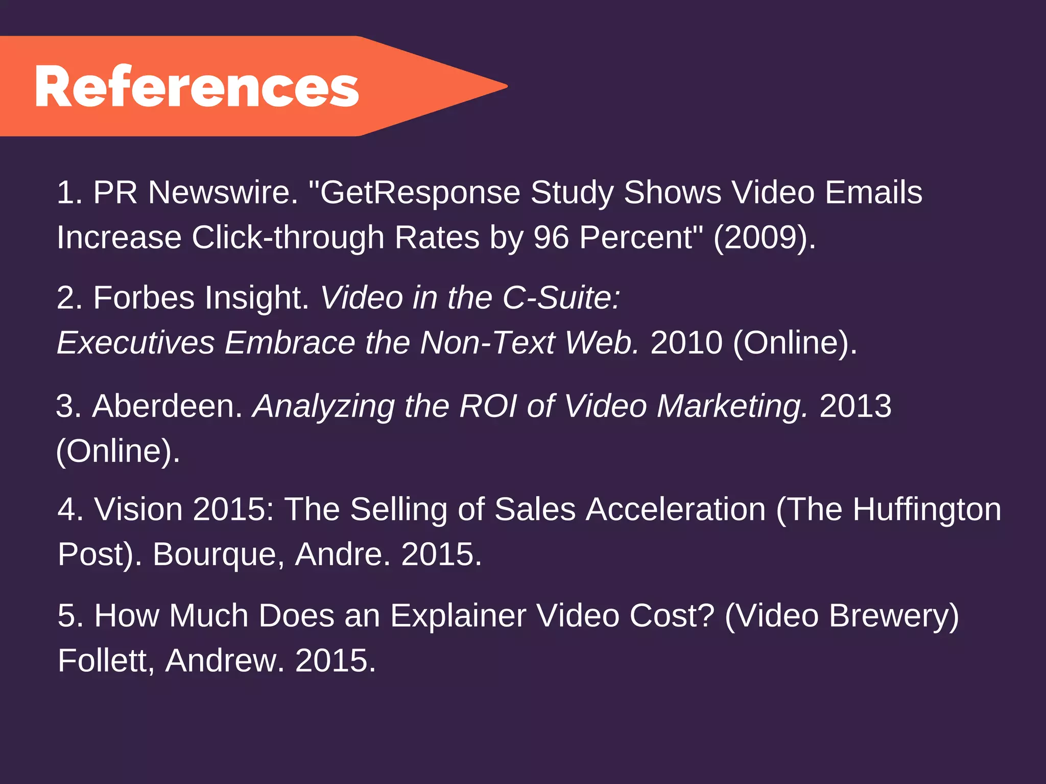5. How Much Does an Explainer Video Cost? (Video Brewery)
Follett, Andrew. 2015.
References
1. PR Newswire. "GetResponse Study Shows Video Emails
Increase Click-through Rates by 96 Percent" (2009).
2. Forbes Insight. Video in the C-Suite:
Executives Embrace the Non-Text Web. 2010 (Online).
3. Aberdeen. Analyzing the ROI of Video Marketing. 2013
(Online).
4. Vision 2015: The Selling of Sales Acceleration (The Huffington
Post). Bourque, Andre. 2015.
 