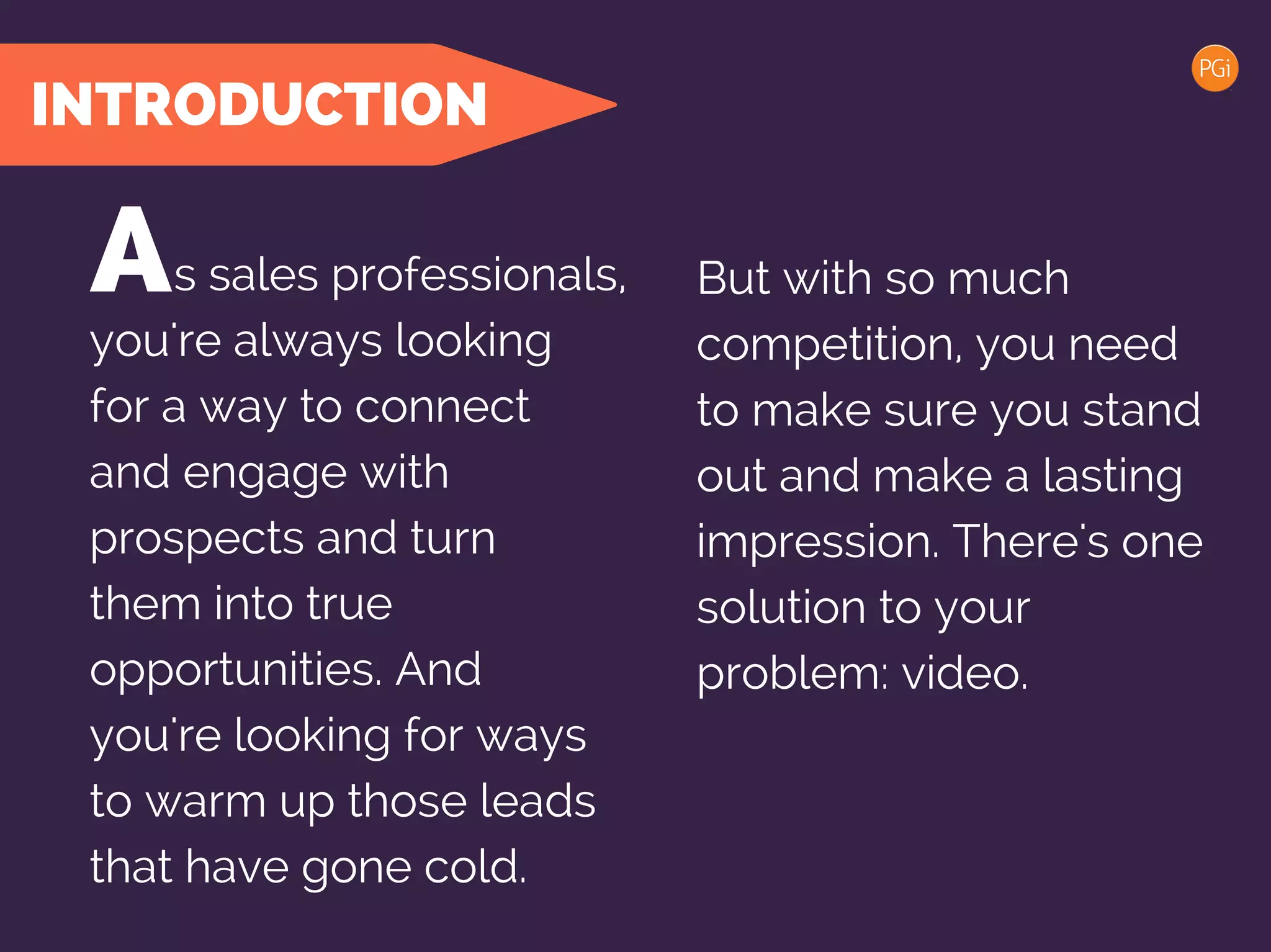 INTRODUCTION
s sales professionals, But with so much
competition, you need
to make sure you stand
out and make a lasting
impression. There's one
solution to your
problem: video.
A
you're always looking
for a way to connect
and engage with
prospects and turn
them into true
opportunities. And
you're looking for ways
to warm up those leads
that have gone cold.
 