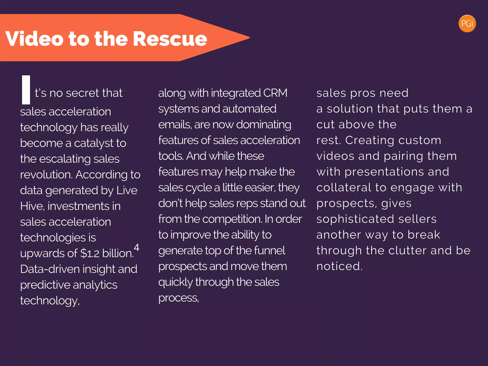 t’s no secret that along with integrated CRM
systems and automated
emails, are now dominating
features of sales acceleration
tools. And while these
features may help make the
sales cycle a little easier, they
don’t help sales reps stand out
from the competition. In order
to improve the ability to
generate top of the funnel
prospects and move them
quickly through the sales
process,
Isales acceleration
technology has really
become a catalyst to
the escalating sales
revolution. According to
data generated by Live
Hive, investments in
sales acceleration
technologies is
upwards of $1.2 billion.
Data-driven insight and
predictive analytics
technology,
Video to the Rescue
sales pros need
a solution that puts them a
cut above the
rest. Creating custom
videos and pairing them
with presentations and
collateral to engage with
prospects, gives
sophisticated sellers
another way to break
through the clutter and be
noticed.
4
 