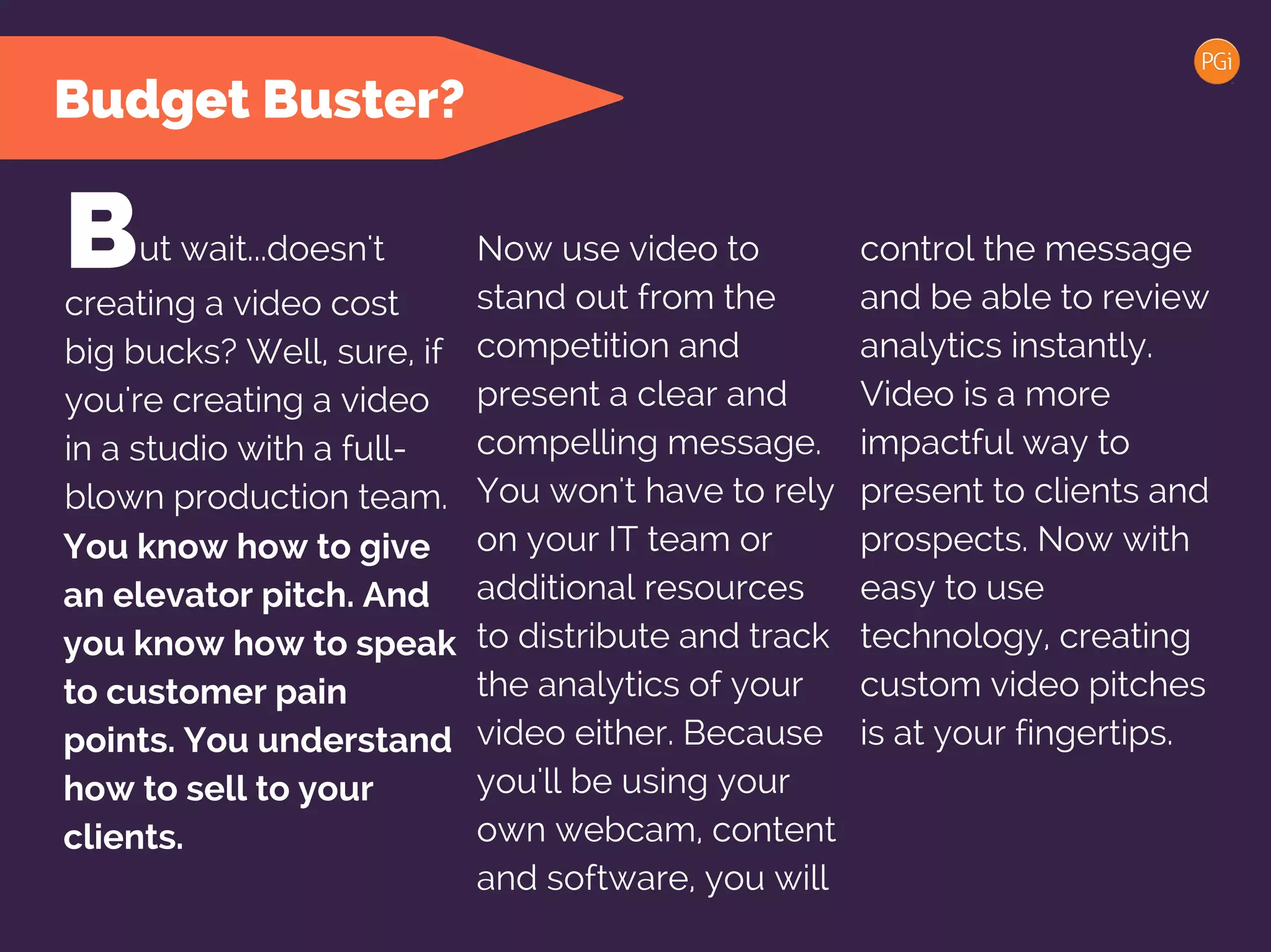 Budget Buster?
ut wait...doesn't control the message
and be able to review
analytics instantly.
Video is a more
impactful way to
present to clients and
prospects. Now with
easy to use
technology, creating
custom video pitches
is at your fingertips.
Bcreating a video cost
big bucks? Well, sure, if
you're creating a video
in a studio with a full-
blown production team.
Now use video to
stand out from the
competition and
present a clear and
compelling message.
You won't have to rely
on your IT team or
additional resources
to distribute and track
the analytics of your
video either. Because
you'll be using your
own webcam, content
and software, you will
You know how to give
an elevator pitch. And
you know how to speak
to customer pain
points. You understand
how to sell to your
clients.
 