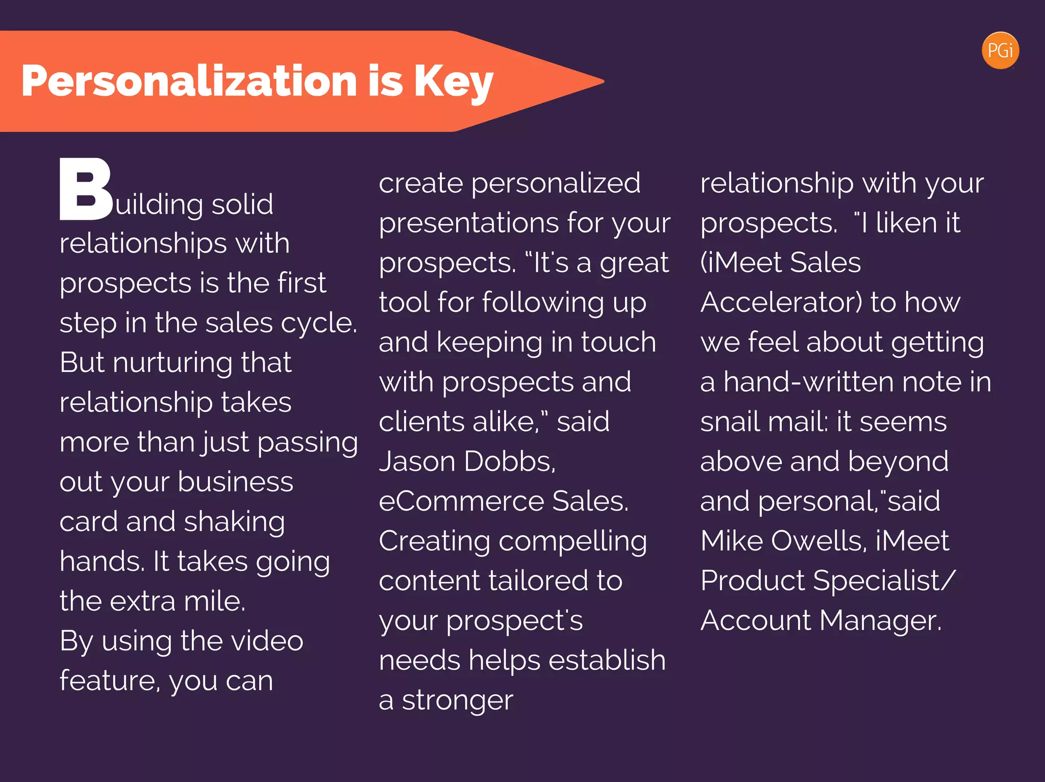Personalization is Key
Building solid
relationships with
prospects is the first
step in the sales cycle.
But nurturing that
relationship takes
more than just passing
out your business
card and shaking
hands. It takes going
the extra mile.
By using the video
feature, you can
create personalized
presentations for your
prospects. “It's a great
tool for following up
and keeping in touch
with prospects and
clients alike,” said
Jason Dobbs, PGi
eCommerce Sales.
Creating compelling
content tailored to
your prospect's
needs helps establish
a stronger
relationship with your
prospects. "I liken it
(iMeet Narrate) to how
we feel about getting
a hand-written note in
snail mail: it seems
above and beyond
and personal,"said
Mike Owells, iMeet
Product Specialist/
Account Manager.
 