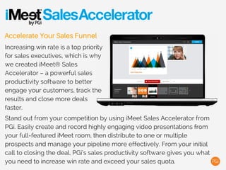 Accelerate Your Sales Funnel
Increasing win rate is a top priority
for sales executives, which is why
we created iMeet® Narrate – a
powerful sales productivity
software to better engage your
customers, track the results and
close more deals faster.
Stand out from your competition by using iMeet Narrate from PGi. Easily
create and record highly engaging video presentations from your full-
featured iMeet room, then distribute to one or multiple prospects and
manage your pipeline more effectively. From your initial call to closing
the deal, PGi’s sales productivity software gives you what you need to
increase win rate and exceed your sales quota.
 