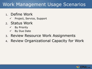 Work Management Usage Scenarios

 1.   Define Work
         Project, Service, Support
 2.   Status Work
         By Priority
         By Due Date
 3.   Review Resource Work Assignments
 4.   Review Organizational Capacity for Work
 