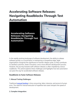 Accelerating Software Releases:
Navigating Roadblocks Through Test
Automation
In the rapidly evolving landscape of software development, the ability to release
software quickly is a crucial factor in maintaining a competitive edge. Agile
organizations recognize the significance of shorter release cycles, as they contribute
to satisfied customers, faster innovation, and a more efficient development process.
However, the journey towards swift software releases is often impeded by various
roadblocks. This article explores these challenges and highlights how test automation
can pave the way for accelerated software releases.
Roadblocks to Faster Software Releases:
1. Manual Testing Challenges:
Traditional manual testing is time-consuming, labor-intensive, and prone to human
error. The need for manual execution of repetitive test cases hampers the speed of
development.
2. Complex Integration:
 