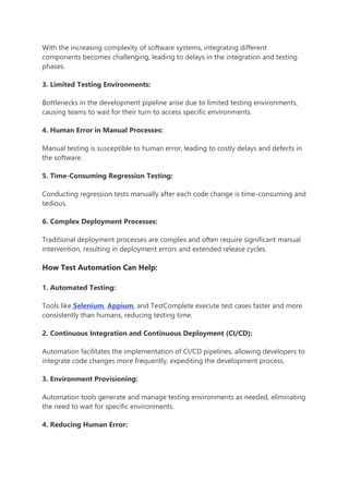 With the increasing complexity of software systems, integrating different
components becomes challenging, leading to delays in the integration and testing
phases.
3. Limited Testing Environments:
Bottlenecks in the development pipeline arise due to limited testing environments,
causing teams to wait for their turn to access specific environments.
4. Human Error in Manual Processes:
Manual testing is susceptible to human error, leading to costly delays and defects in
the software.
5. Time-Consuming Regression Testing:
Conducting regression tests manually after each code change is time-consuming and
tedious.
6. Complex Deployment Processes:
Traditional deployment processes are complex and often require significant manual
intervention, resulting in deployment errors and extended release cycles.
How Test Automation Can Help:
1. Automated Testing:
Tools like Selenium, Appium, and TestComplete execute test cases faster and more
consistently than humans, reducing testing time.
2. Continuous Integration and Continuous Deployment (CI/CD):
Automation facilitates the implementation of CI/CD pipelines, allowing developers to
integrate code changes more frequently, expediting the development process.
3. Environment Provisioning:
Automation tools generate and manage testing environments as needed, eliminating
the need to wait for specific environments.
4. Reducing Human Error:
 