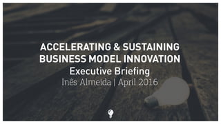 ACCELERATING & SUSTAINING
BUSINESS MODEL INNOVATION
Executive Briefing
Inês Almeida | April 2016
 