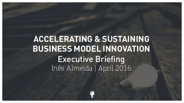 ACCELERATING & SUSTAINING
BUSINESS MODEL INNOVATION
Executive Briefing
Inês Almeida | April 2016
 