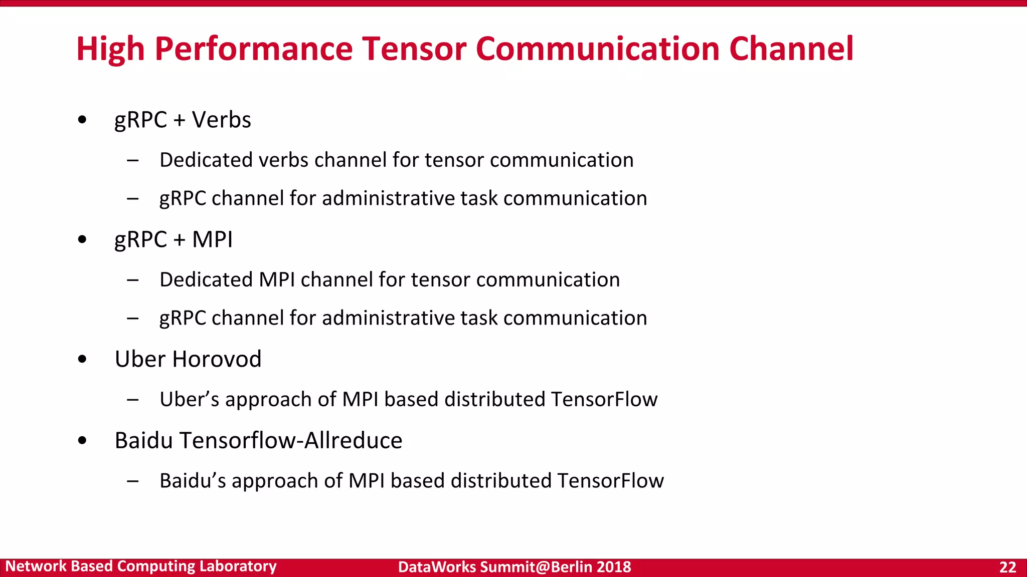 DataWorks Summit@Berlin 2018 22Network Based Computing Laboratory • gRPC + Verbs – Dedicated verbs channel for tensor communication – gRPC channel for administrative task communication • gRPC + MPI – Dedicated MPI channel for tensor communication – gRPC channel for administrative task communication • Uber Horovod – Uber’s approach of MPI based distributed TensorFlow • Baidu Tensorflow-Allreduce – Baidu’s approach of MPI based distributed TensorFlow High Performance Tensor Communication Channel 