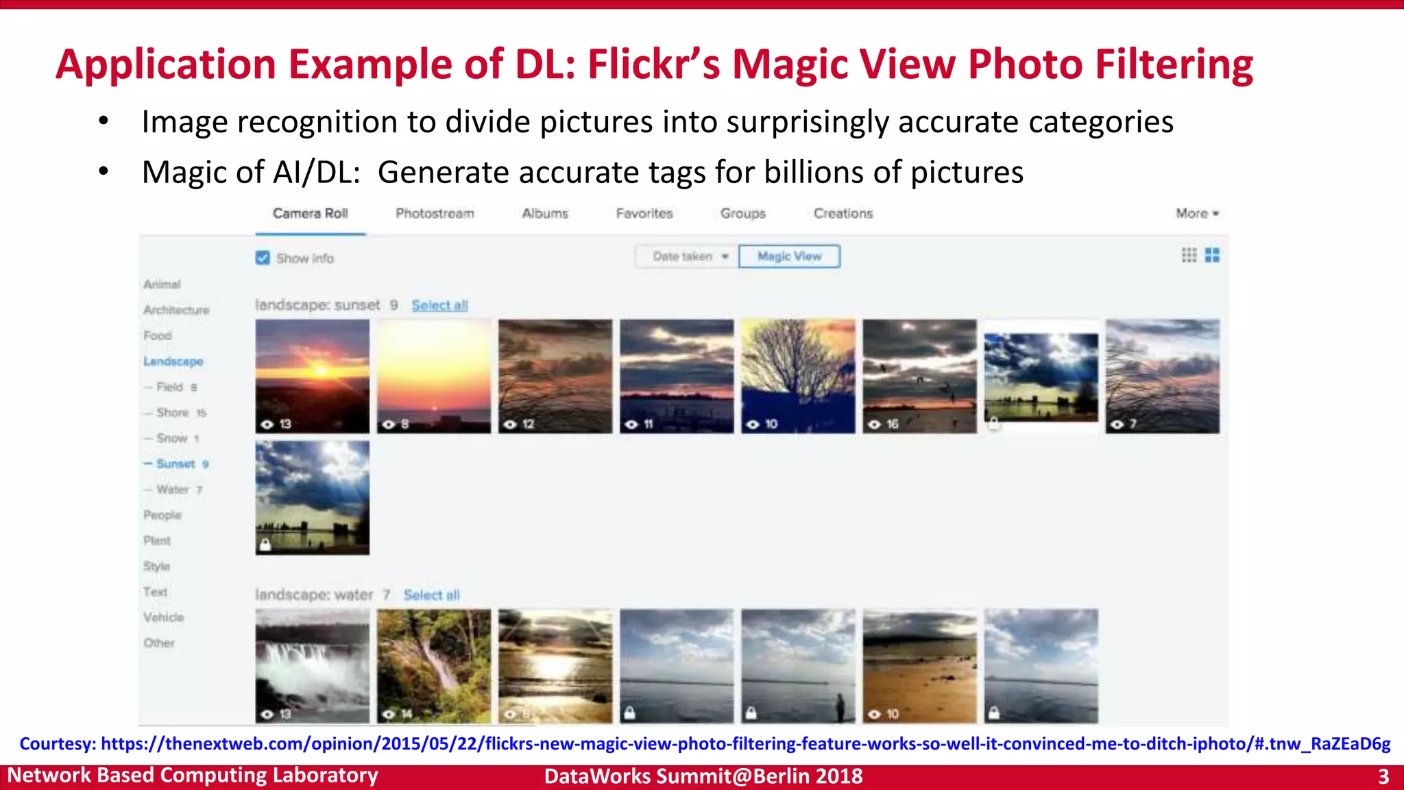 DataWorks Summit@Berlin 2018 3Network Based Computing Laboratory Application Example of DL: Flickr’s Magic View Photo Filtering Courtesy: https://thenextweb.com/opinion/2015/05/22/flickrs-new-magic-view-photo-filtering-feature-works-so-well-it-convinced-me-to-ditch-iphoto/#.tnw_RaZEaD6g • Image recognition to divide pictures into surprisingly accurate categories • Magic of AI/DL: Generate accurate tags for billions of pictures 