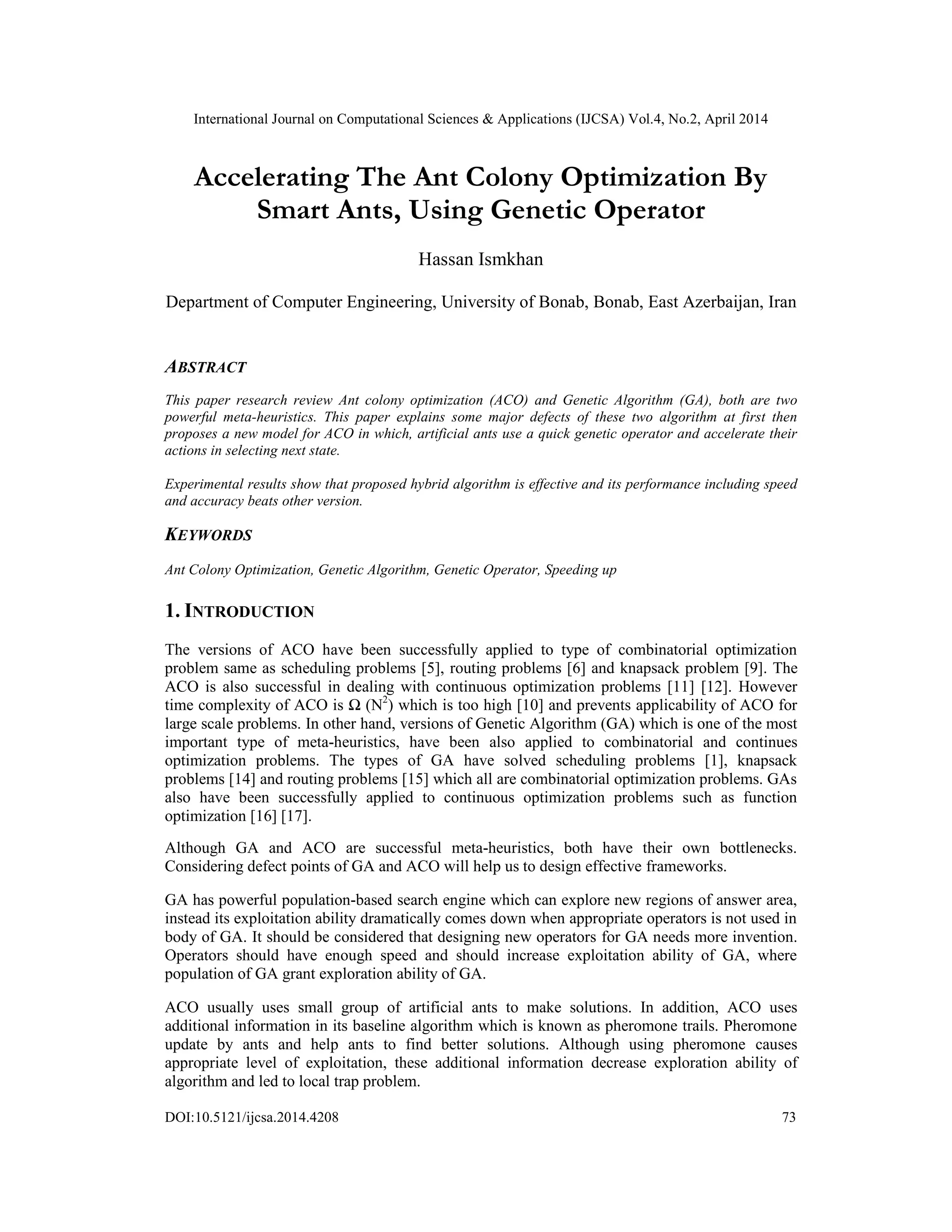 International Journal on Computational Sciences & Applications (IJCSA) Vol.4, No.2, April 2014
DOI:10.5121/ijcsa.2014.4208 73
Accelerating The Ant Colony Optimization By
Smart Ants, Using Genetic Operator
Hassan Ismkhan
Department of Computer Engineering, University of Bonab, Bonab, East Azerbaijan, Iran
ABSTRACT
This paper research review Ant colony optimization (ACO) and Genetic Algorithm (GA), both are two
powerful meta-heuristics. This paper explains some major defects of these two algorithm at first then
proposes a new model for ACO in which, artificial ants use a quick genetic operator and accelerate their
actions in selecting next state.
Experimental results show that proposed hybrid algorithm is effective and its performance including speed
and accuracy beats other version.
KEYWORDS
Ant Colony Optimization, Genetic Algorithm, Genetic Operator, Speeding up
1. INTRODUCTION
The versions of ACO have been successfully applied to type of combinatorial optimization
problem same as scheduling problems [5], routing problems [6] and knapsack problem [9]. The
ACO is also successful in dealing with continuous optimization problems [11] [12]. However
time complexity of ACO is Ω (N2
) which is too high [10] and prevents applicability of ACO for
large scale problems. In other hand, versions of Genetic Algorithm (GA) which is one of the most
important type of meta-heuristics, have been also applied to combinatorial and continues
optimization problems. The types of GA have solved scheduling problems [1], knapsack
problems [14] and routing problems [15] which all are combinatorial optimization problems. GAs
also have been successfully applied to continuous optimization problems such as function
optimization [16] [17].
Although GA and ACO are successful meta-heuristics, both have their own bottlenecks.
Considering defect points of GA and ACO will help us to design effective frameworks.
GA has powerful population-based search engine which can explore new regions of answer area,
instead its exploitation ability dramatically comes down when appropriate operators is not used in
body of GA. It should be considered that designing new operators for GA needs more invention.
Operators should have enough speed and should increase exploitation ability of GA, where
population of GA grant exploration ability of GA.
ACO usually uses small group of artificial ants to make solutions. In addition, ACO uses
additional information in its baseline algorithm which is known as pheromone trails. Pheromone
update by ants and help ants to find better solutions. Although using pheromone causes
appropriate level of exploitation, these additional information decrease exploration ability of
algorithm and led to local trap problem.
 