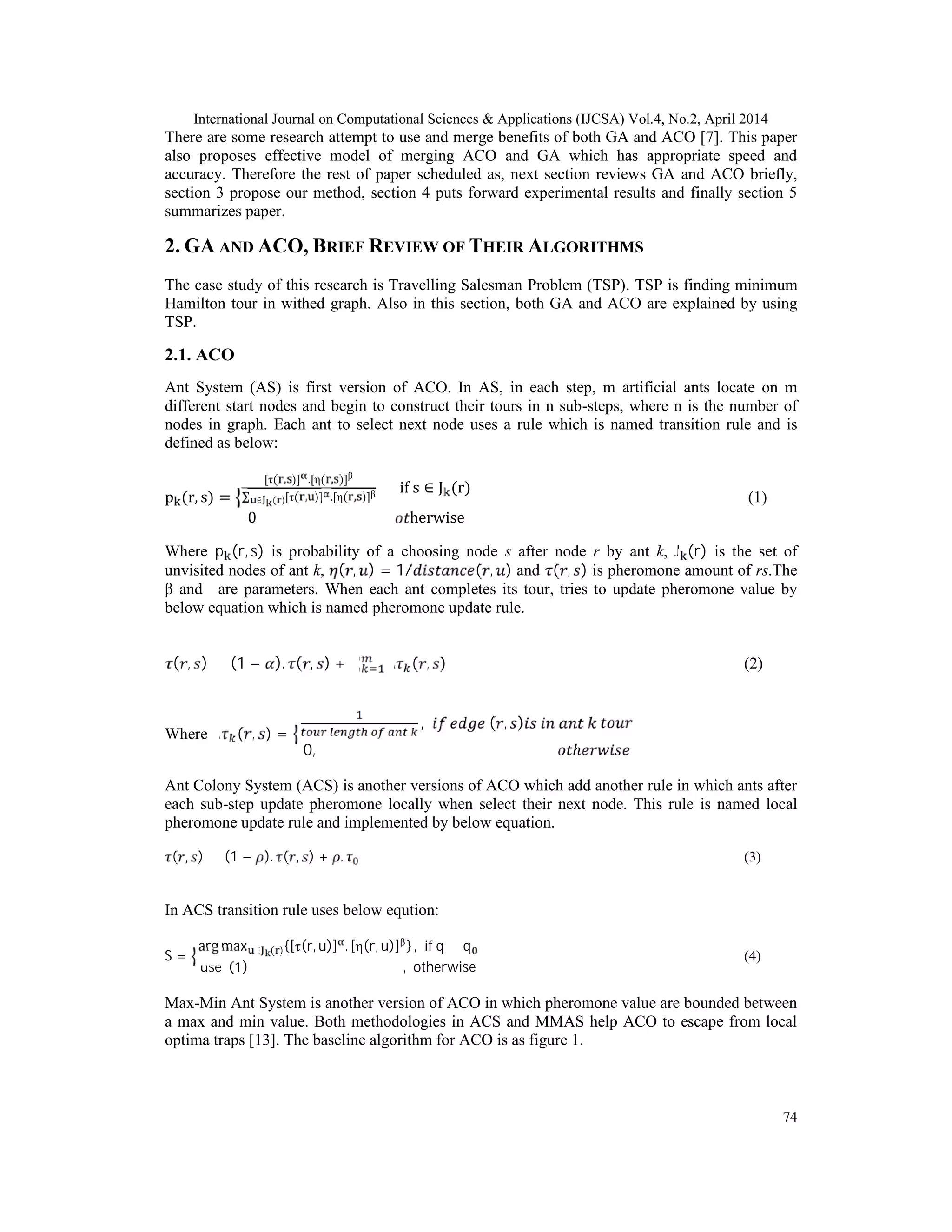 International Journal on Computational Sciences & Applications (IJCSA) Vol.4, No.2, April 2014
74
There are some research attempt to use and merge benefits of both GA and ACO [7]. This paper
also proposes effective model of merging ACO and GA which has appropriate speed and
accuracy. Therefore the rest of paper scheduled as, next section reviews GA and ACO briefly,
section 3 propose our method, section 4 puts forward experimental results and finally section 5
summarizes paper.
2. GA AND ACO, BRIEF REVIEW OF THEIR ALGORITHMS
The case study of this research is Travelling Salesman Problem (TSP). TSP is finding minimum
Hamilton tour in withed graph. Also in this section, both GA and ACO are explained by using
TSP.
2.1. ACO
Ant System (AS) is first version of ACO. In AS, in each step, m artificial ants locate on m
different start nodes and begin to construct their tours in n sub-steps, where n is the number of
nodes in graph. Each ant to select next node uses a rule which is named transition rule and is
defined as below:
p (r, s) =
[τ( , )] .[η( , )]β
∑ [τ( , )] .[η( , )]β
∈ ( )
if s ∈ J (r)
0 herwise
(1)
Where p (r, s) is probability of a choosing node s after node r by ant k, J (r) is the set of
unvisited nodes of ant k, ( , ) = 1/ ( , ) and ( , ) is pheromone amount of rs.The
β andα are parameters. When each ant completes its tour, tries to update pheromone value by
below equation which is named pheromone update rule.
( , ) ← (1 − ). ( , ) + ∑ ∆ ( , ) (2)
Where ∆ ( , ) =
, ( , )
0, ℎ
Ant Colony System (ACS) is another versions of ACO which add another rule in which ants after
each sub-step update pheromone locally when select their next node. This rule is named local
pheromone update rule and implemented by below equation.
( , ) ← (1 − ). ( , ) + . (3)
In ACS transition rule uses below eqution:
S =
arg max ∈ ( ){[τ(r, u)] . [η(r, u)]β} , if q ≤ q
use (1) , otherwise
(4)
Max-Min Ant System is another version of ACO in which pheromone value are bounded between
a max and min value. Both methodologies in ACS and MMAS help ACO to escape from local
optima traps [13]. The baseline algorithm for ACO is as figure 1.
 
