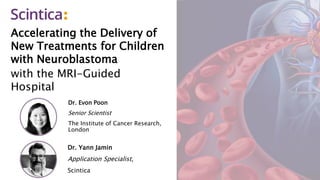 Accelerating the Delivery of
New Treatments for Children
with Neuroblastoma
with the MRI-Guided
Hospital
Dr. Evon Poon
Senior Scientist
The Institute of Cancer Research,
London
Dr. Yann Jamin
Application Specialist,
Scintica
 