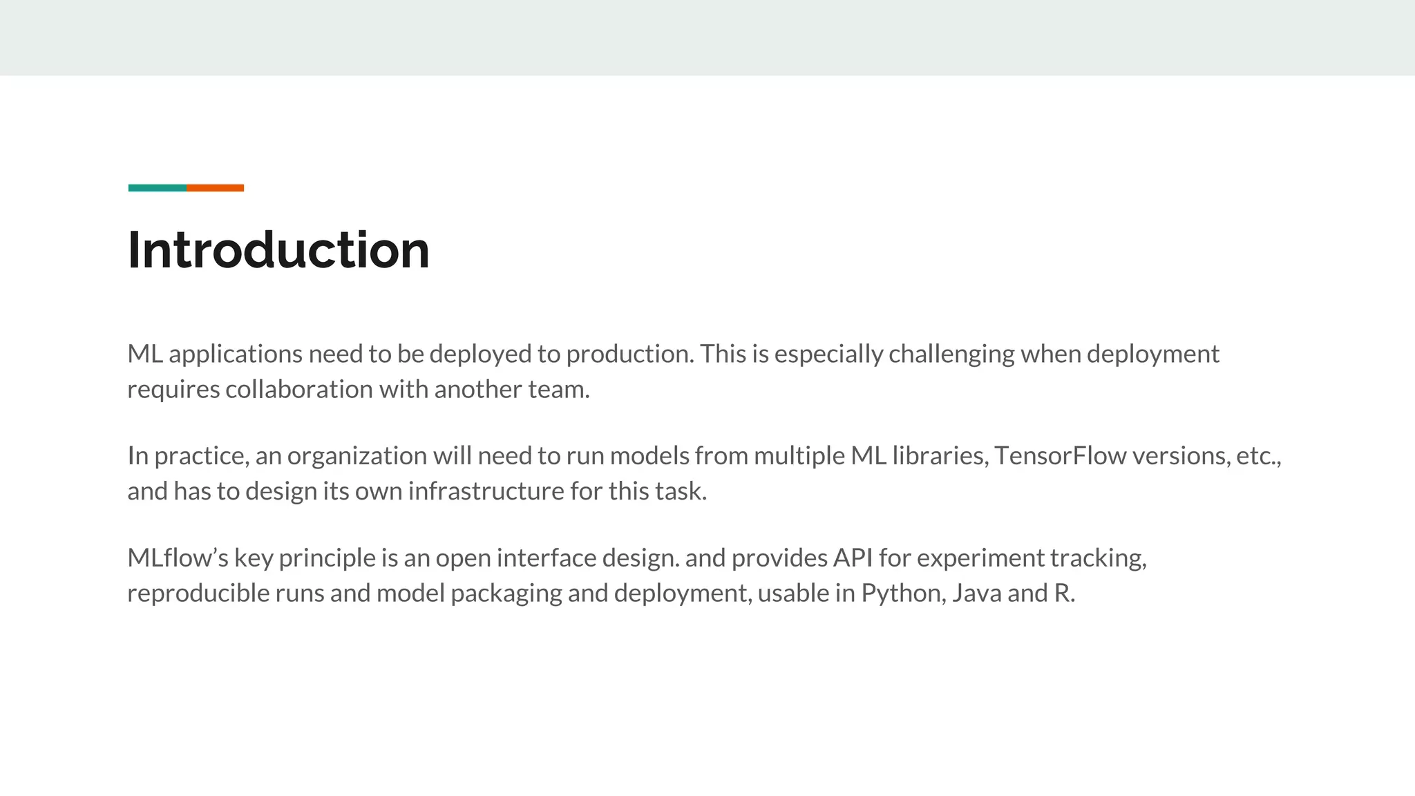 Introduction
ML applications need to be deployed to production. This is especially challenging when deployment
requires collaboration with another team.
In practice, an organization will need to run models from multiple ML libraries, TensorFlow versions, etc.,
and has to design its own infrastructure for this task.
MLflow’s key principle is an open interface design. and provides API for experiment tracking,
reproducible runs and model packaging and deployment, usable in Python, Java and R.
 