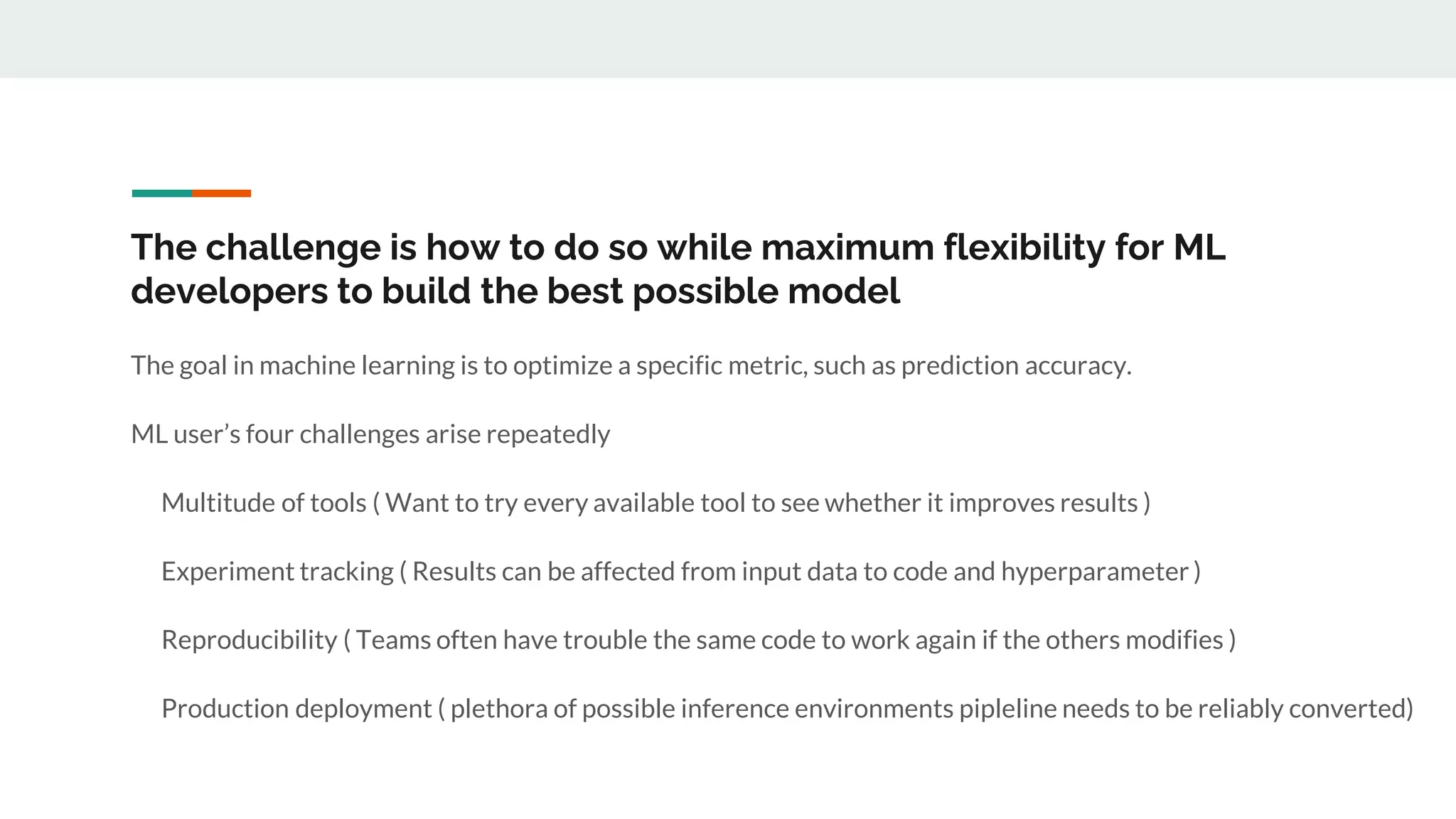 The challenge is how to do so while maximum flexibility for ML
developers to build the best possible model
The goal in machine learning is to optimize a specific metric, such as prediction accuracy.
ML user’s four challenges arise repeatedly
Multitude of tools ( Want to try every available tool to see whether it improves results )
Experiment tracking ( Results can be affected from input data to code and hyperparameter )
Reproducibility ( Teams often have trouble the same code to work again if the others modifies )
Production deployment ( plethora of possible inference environments pipleline needs to be reliably converted)
 
