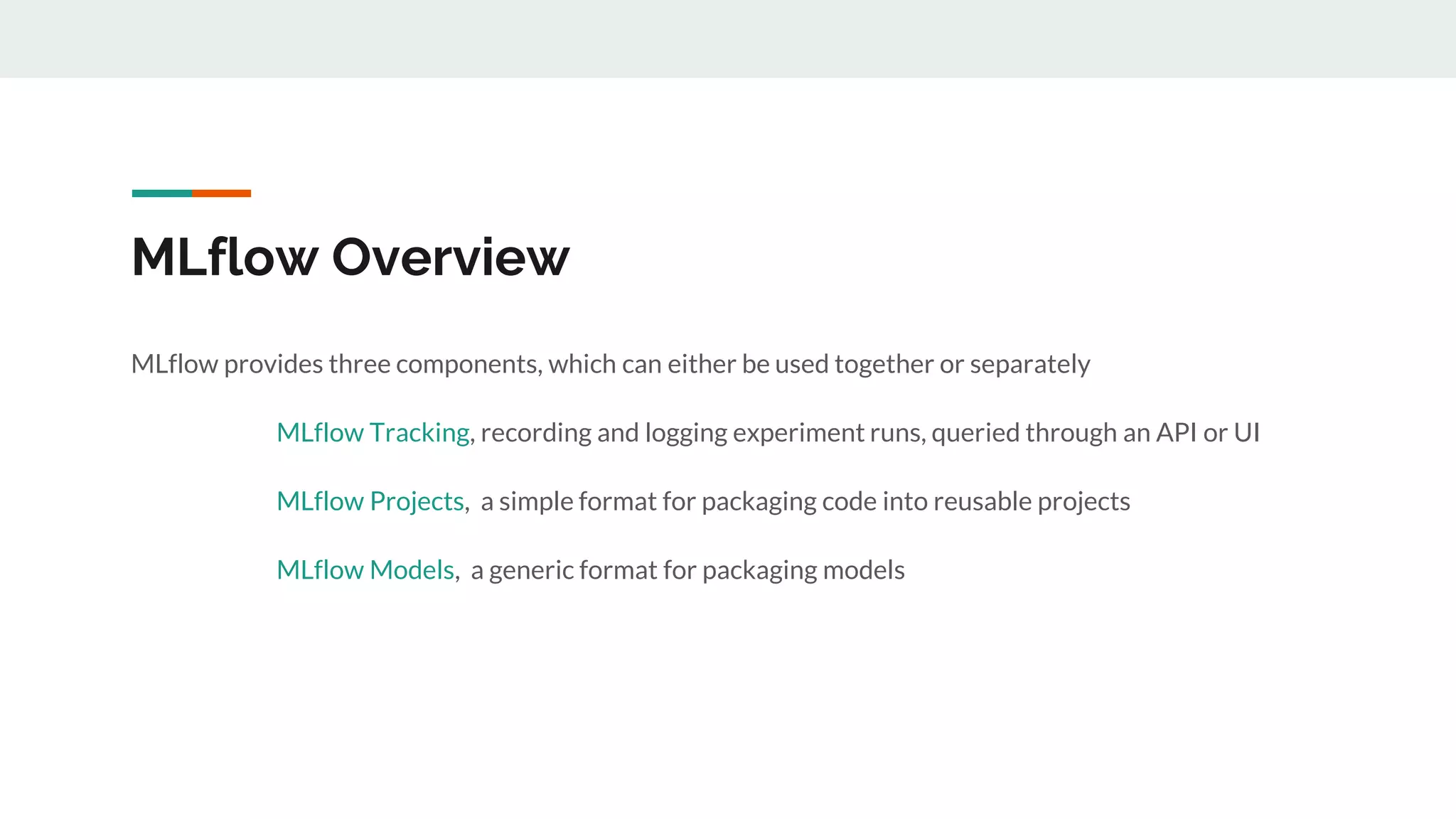 MLflow Overview
MLflow provides three components, which can either be used together or separately
MLflow Tracking, recording and logging experiment runs, queried through an API or UI
MLflow Projects, a simple format for packaging code into reusable projects
MLflow Models, a generic format for packaging models
 