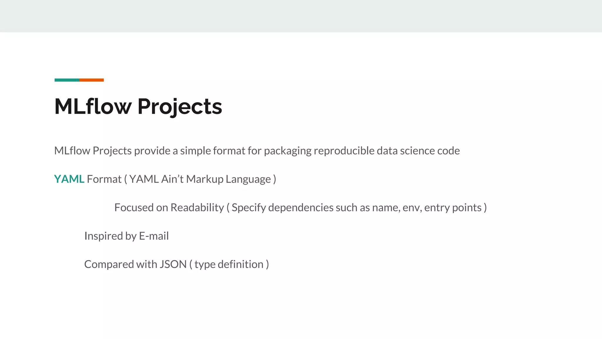MLflow Projects
MLflow Projects provide a simple format for packaging reproducible data science code
YAML Format ( YAML Ain’t Markup Language )
Focused on Readability ( Specify dependencies such as name, env, entry points )
Inspired by E-mail
Compared with JSON ( type definition )
 