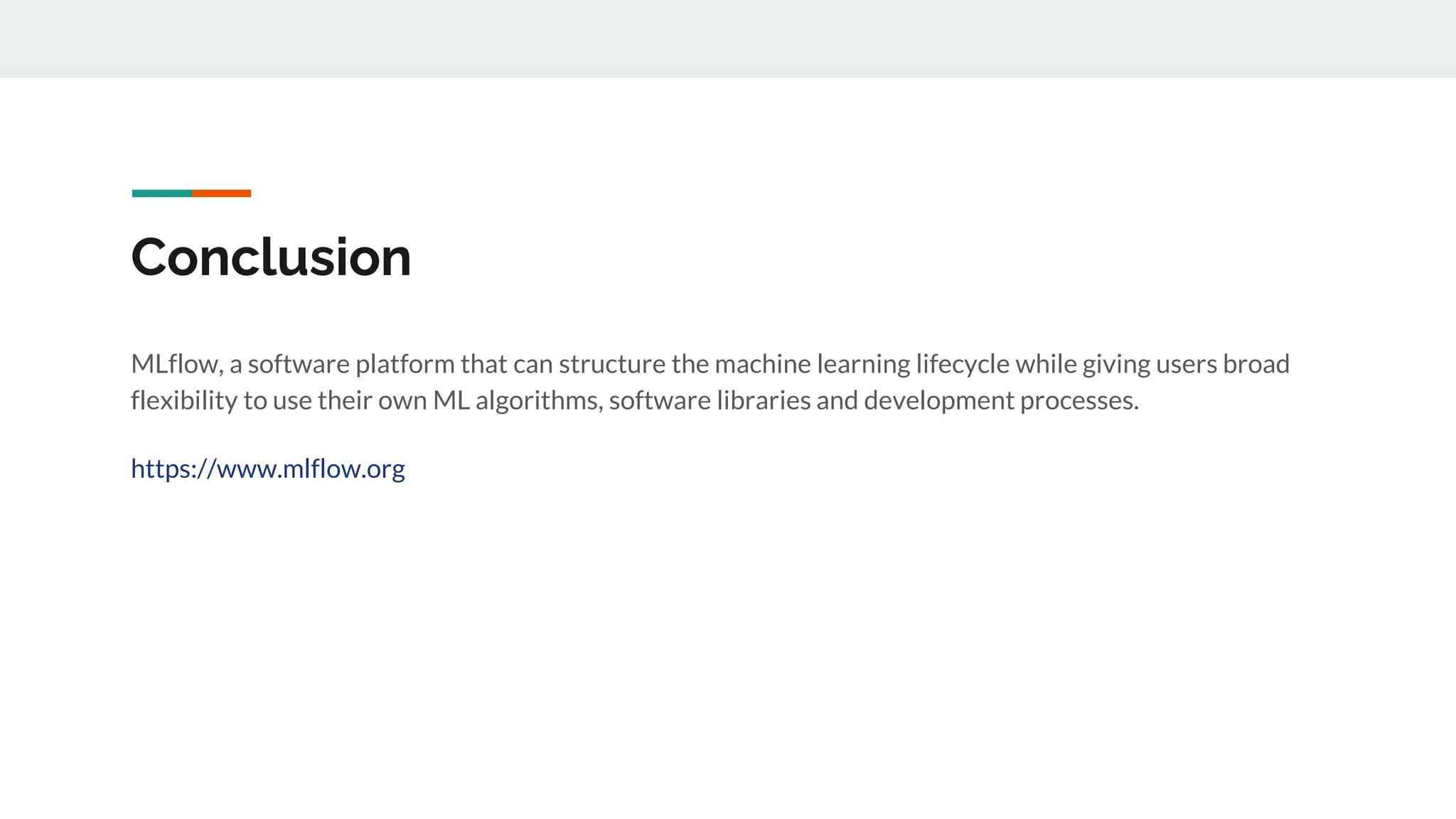 Conclusion
MLflow, a software platform that can structure the machine learning lifecycle while giving users broad
flexibility to use their own ML algorithms, software libraries and development processes.
https://www.mlflow.org
 