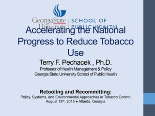 Accelerating the National
Progress to Reduce Tobacco
Use
Terry F. Pechacek , Ph.D.
Professor of Health Management & Policy
Georgia State University School of Public Health
Retooling and Recommitting:
Policy, Systems, and Environmental Approaches in Tobacco Control
August 19th, 2015 ● Atlanta, Georgia
 