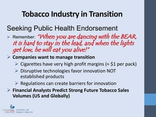 Tobacco Industry in Transition
Seeking Public Health Endorsement
 Remember: “When you are dancing with the BEAR,
it is hard to stay in the lead, and when the lights
get low, he will eat you alive!”
 Companies want to manage transition
 Cigarettes have very high profit margins (≈ $1 per pack)
 Disruptive technologies favor innovation NOT
established products
 Regulations can create barriers for innovation
 Financial Analysts Predict Strong Future Tobacco Sales
Volumes (US and Globally)
 