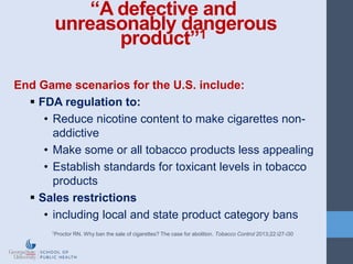 “A defective and
unreasonably dangerous
product”1
End Game scenarios for the U.S. include:
 FDA regulation to:
• Reduce nicotine content to make cigarettes non-
addictive
• Make some or all tobacco products less appealing
• Establish standards for toxicant levels in tobacco
products
 Sales restrictions
• including local and state product category bans
1Proctor RN. Why ban the sale of cigarettes? The case for abolition. Tobacco Control 2013;22:i27-i30
 