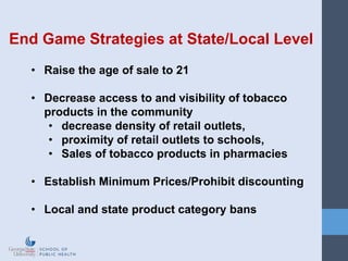 End Game Strategies at State/Local Level
• Raise the age of sale to 21
• Decrease access to and visibility of tobacco
products in the community
• decrease density of retail outlets,
• proximity of retail outlets to schools,
• Sales of tobacco products in pharmacies
• Establish Minimum Prices/Prohibit discounting
• Local and state product category bans
 